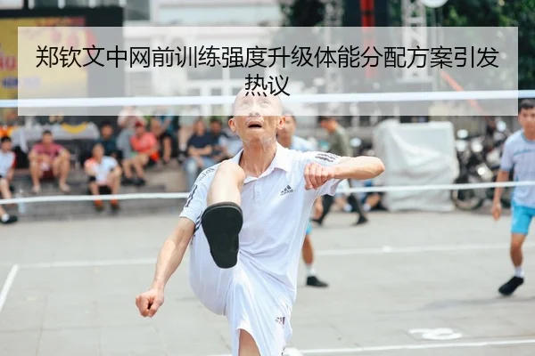 郑钦文中网前训练强度升级体能分配方案引发热议
